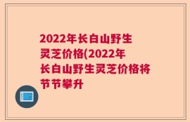 2022年长白山野生灵芝价格(2022年长白山野生灵芝价格将节节攀升