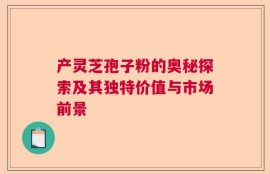 产灵芝孢子粉的奥秘探索及其独特价值与市场前景