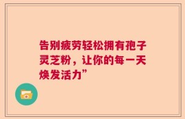 告别疲劳轻松拥有孢子灵芝粉，让你的每一天焕发活力”