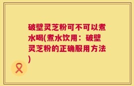 破壁灵芝粉可不可以煮水喝(煮水饮用：破壁灵芝粉的正确服用方法)