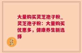 大量购买灵芝孢子粉_灵芝孢子粉：大量购买优惠多，健康养生新选择