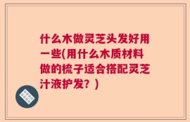什么木做灵芝头发好用一些(用什么木质材料做的梳子适合搭配灵芝汁液护发？)