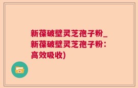 新葆破壁灵芝孢子粉_新葆破壁灵芝孢子粉：高效吸收)