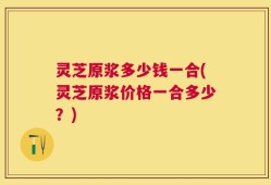 灵芝原浆多少钱一合(灵芝原浆价格一合多少？)