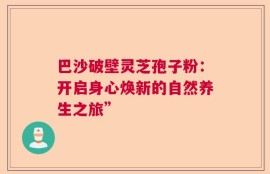 巴沙破壁灵芝孢子粉：开启身心焕新的自然养生之旅”