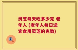 灵芝每天吃多少克 老年人 (老年人每日适宜食用灵芝的克数)