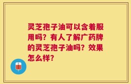 灵芝孢子油可以含着服用吗？有人了解广药牌的灵芝孢子油吗？效果怎么样？