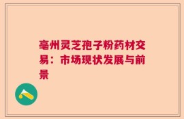 亳州灵芝孢子粉药材交易：市场现状发展与前景