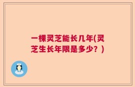 一棵灵芝能长几年(灵芝生长年限是多少？)