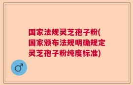 国家法规灵芝孢子粉(国家颁布法规明确规定灵芝孢子粉纯度标准)
