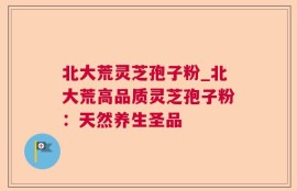 北大荒灵芝孢子粉_北大荒高品质灵芝孢子粉：天然养生圣品