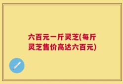 六百元一斤灵芝(每斤灵芝售价高达六百元)