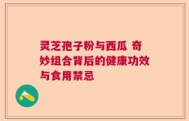 灵芝孢子粉与西瓜 奇妙组合背后的健康功效与食用禁忌