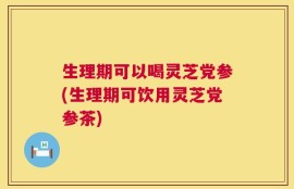生理期可以喝灵芝党参(生理期可饮用灵芝党参茶)