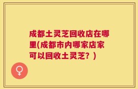 成都土灵芝回收店在哪里(成都市内哪家店家可以回收土灵芝？)