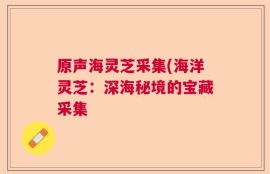 原声海灵芝采集(海洋灵芝：深海秘境的宝藏采集