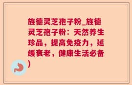 旌德灵芝孢子粉_旌德灵芝孢子粉：天然养生珍品，提高免疫力，延缓衰老，健康生活必备)