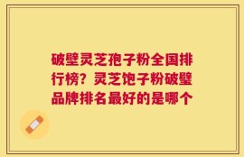破壁灵芝孢子粉全国排行榜？灵芝饱子粉破璧品牌排名最好的是哪个