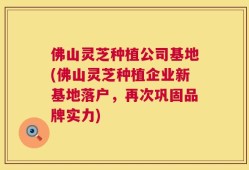 佛山灵芝种植公司基地(佛山灵芝种植企业新基地落户，再次巩固品牌实力)