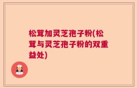 松茸加灵芝孢子粉(松茸与灵芝孢子粉的双重益处)