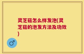 灵芝菇怎么样发泡(灵芝菇的泡发方法及功效)