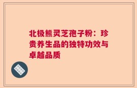 北极熊灵芝孢子粉：珍贵养生品的独特功效与卓越品质