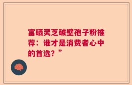 富硒灵芝破壁孢子粉推荐：谁才是消费者心中的首选？”