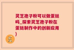 灵芝孢子粉可以做蛋挞吗_探索灵芝孢子粉在蛋挞制作中的创新应用)