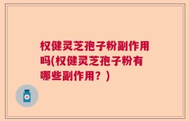 权健灵芝孢子粉副作用吗(权健灵芝孢子粉有哪些副作用？)