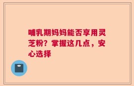 哺乳期妈妈能否享用灵芝粉？掌握这几点，安心选择