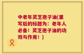 中老年灵芝孢子油(重写后的标题为：老年人必备！灵芝孢子油的功效与作用！)
