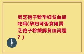 灵芝孢子粉孕妇贫血能吃吗(孕妇可否食用灵芝孢子粉缓解贫血问题？)