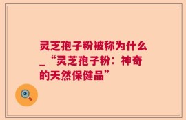 灵芝孢子粉被称为什么_“灵芝孢子粉：神奇的天然保健品”