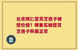 北京同仁堂灵芝孢子破壁价格？哪里买破壁灵芝孢子粉最正宗