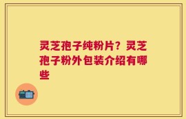 灵芝孢子纯粉片？灵芝孢子粉外包装介绍有哪些