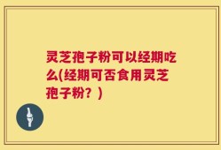 灵芝孢子粉可以经期吃么(经期可否食用灵芝孢子粉？)