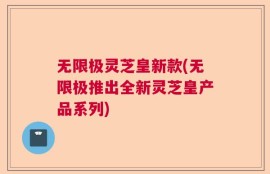 无限极灵芝皇新款(无限极推出全新灵芝皇产品系列)