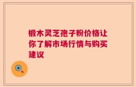 椴木灵芝孢子粉价格让你了解市场行情与购买建议