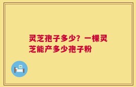 灵芝孢子多少？一棵灵芝能产多少孢子粉