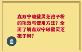 鑫双宁破壁灵芝孢子粉的功效与使用方法？全面了解鑫双宁破壁灵芝孢子粉？