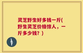 灵芝野生好多钱一斤(野生灵芝价格惊人，一斤多少钱？)