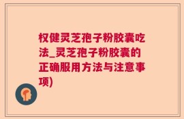 权健灵芝孢子粉胶囊吃法_灵芝孢子粉胶囊的正确服用方法与注意事项)