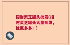 招财灵芝罐头批发(招财灵芝罐头大量批发，优惠多多！)
