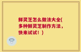 鲜灵芝怎么做法大全(多种鲜灵芝制作方法，快来试试！)