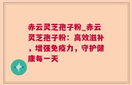 赤云灵芝孢子粉_赤云灵芝孢子粉：高效滋补，增强免疫力，守护健康每一天