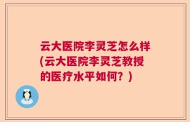 云大医院李灵芝怎么样(云大医院李灵芝教授的医疗水平如何？)