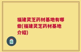福建灵芝药材基地有哪些(福建灵芝药材基地介绍)