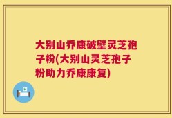 大别山乔康破壁灵芝孢子粉(大别山灵芝孢子粉助力乔康康复)