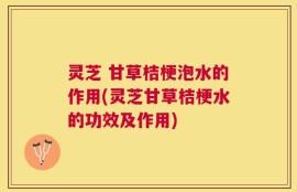 灵芝 甘草桔梗泡水的作用(灵芝甘草桔梗水的功效及作用)