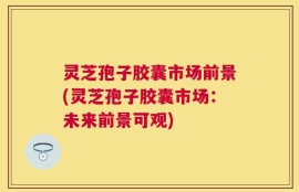 灵芝孢子胶囊市场前景(灵芝孢子胶囊市场：未来前景可观)
